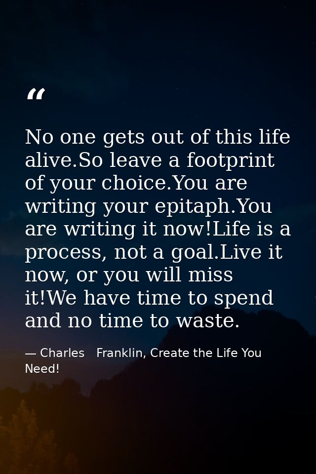 No one gets out of this life alive.So leave a footprint of your choice.You are writing your epitaph.You are writing it n — Charles   Franklin, Create the Life You Need!