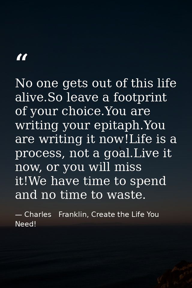 No one gets out of this life alive.So leave a footprint of your choice.You are writing your epitaph.You are writing it n — Charles   Franklin, Create the Life You Need!