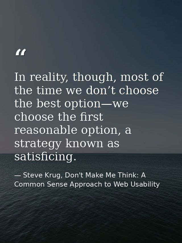 In reality, though, most of the time we don’t choose the best option—we choose the first reasonable option, a strategy k — Steve Krug, Don't Make Me Think: A Common Sense Approach to Web Usability