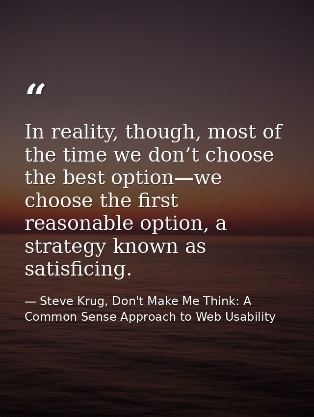 In reality, though, most of the time we don’t choose the best option—we choose the first reasonable option, a strategy k — Steve Krug, Don't Make Me Think: A Common Sense Approach to Web Usability