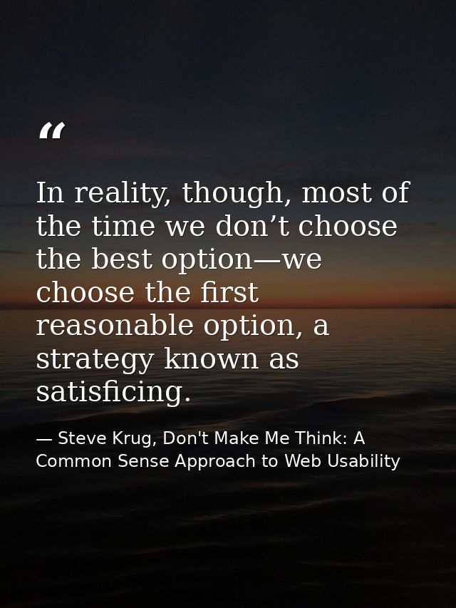 In reality, though, most of the time we don’t choose the best option—we choose the first reasonable option, a strategy k — Steve Krug, Don't Make Me Think: A Common Sense Approach to Web Usability