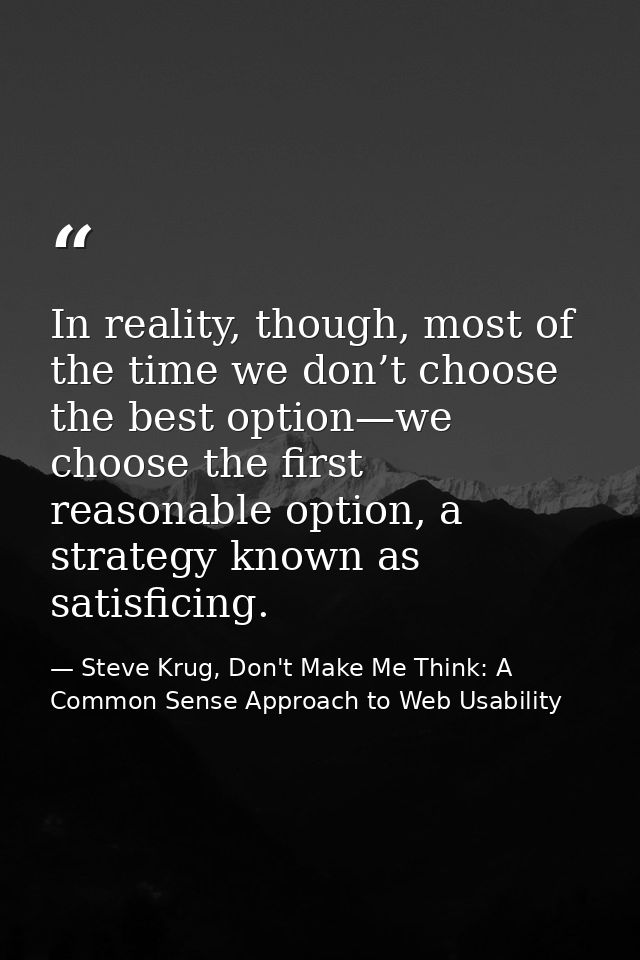 In reality, though, most of the time we don’t choose the best option—we choose the first reasonable option, a strategy k — Steve Krug, Don't Make Me Think: A Common Sense Approach to Web Usability