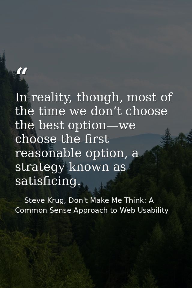 In reality, though, most of the time we don’t choose the best option—we choose the first reasonable option, a strategy k — Steve Krug, Don't Make Me Think: A Common Sense Approach to Web Usability