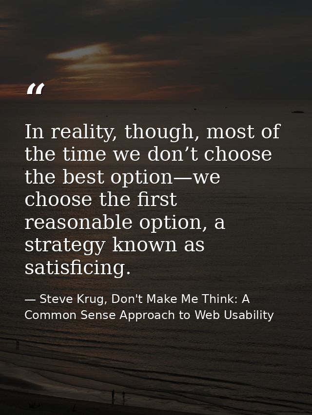 In reality, though, most of the time we don’t choose the best option—we choose the first reasonable option, a strategy k — Steve Krug, Don't Make Me Think: A Common Sense Approach to Web Usability