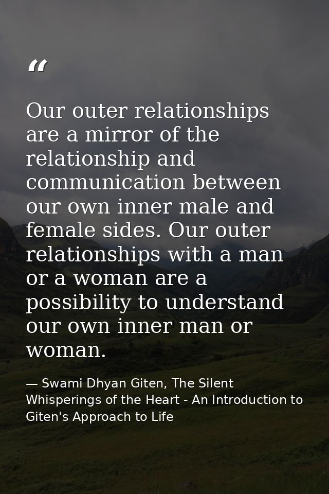 Our outer relationships are a mirror of the relationship and communication between our own inner male and female sides.  — Swami Dhyan Giten, The Silent Whisperings of the Heart - An Introduction to Giten's Approach to Life
