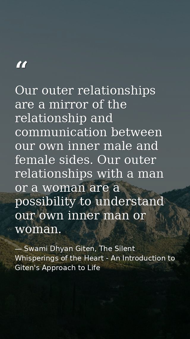 Our outer relationships are a mirror of the relationship and communication between our own inner male and female sides.  — Swami Dhyan Giten, The Silent Whisperings of the Heart - An Introduction to Giten's Approach to Life