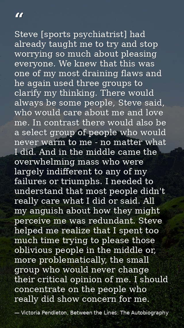 Steve [sports psychiatrist] had already taught me to try and stop worrying so much about pleasing everyone. We knew that — Victoria Pendleton, Between the Lines: The Autobiography