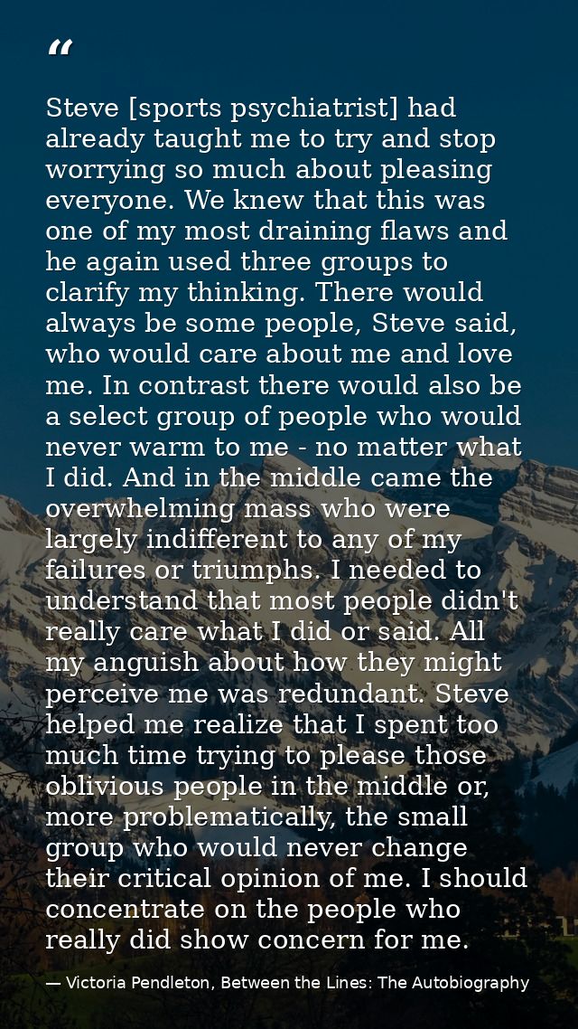 Steve [sports psychiatrist] had already taught me to try and stop worrying so much about pleasing everyone. We knew that — Victoria Pendleton, Between the Lines: The Autobiography
