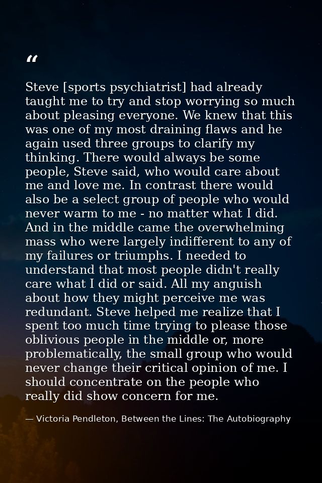 Steve [sports psychiatrist] had already taught me to try and stop worrying so much about pleasing everyone. We knew that — Victoria Pendleton, Between the Lines: The Autobiography