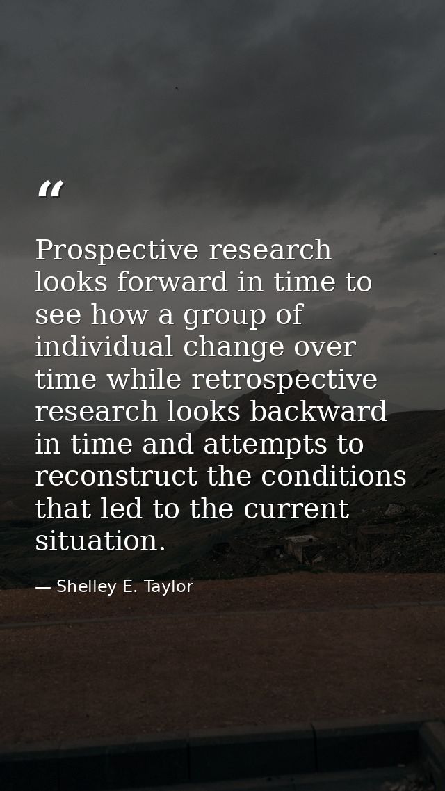 Prospective research looks forward in time to see how a group of individual change over time while retrospective researc — Shelley E. Taylor