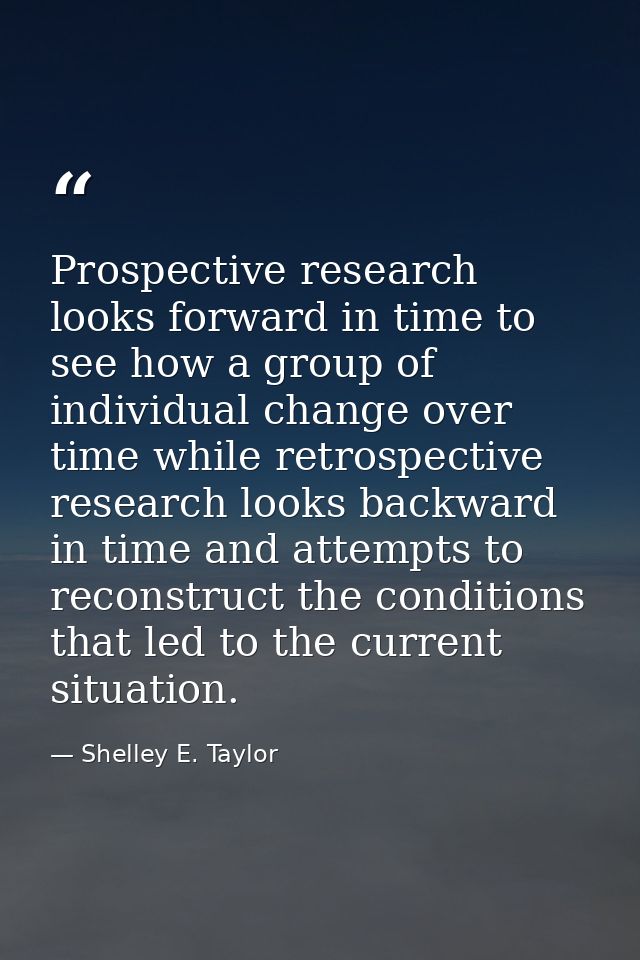 Prospective research looks forward in time to see how a group of individual change over time while retrospective researc — Shelley E. Taylor