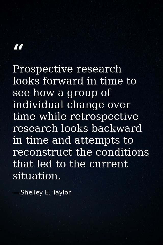 Prospective research looks forward in time to see how a group of individual change over time while retrospective researc — Shelley E. Taylor