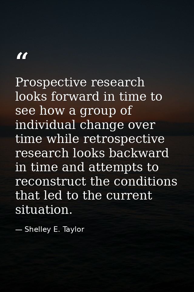Prospective research looks forward in time to see how a group of individual change over time while retrospective researc — Shelley E. Taylor