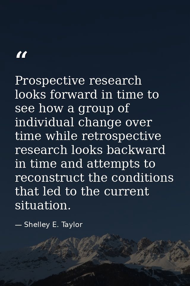 Prospective research looks forward in time to see how a group of individual change over time while retrospective researc — Shelley E. Taylor