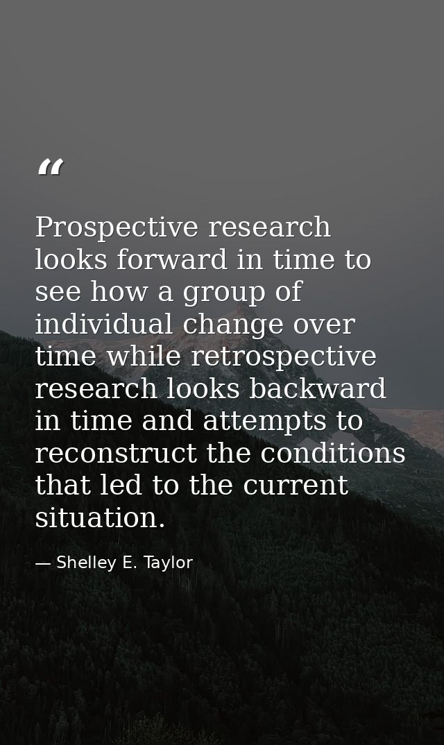 Prospective research looks forward in time to see how a group of individual change over time while retrospective researc — Shelley E. Taylor