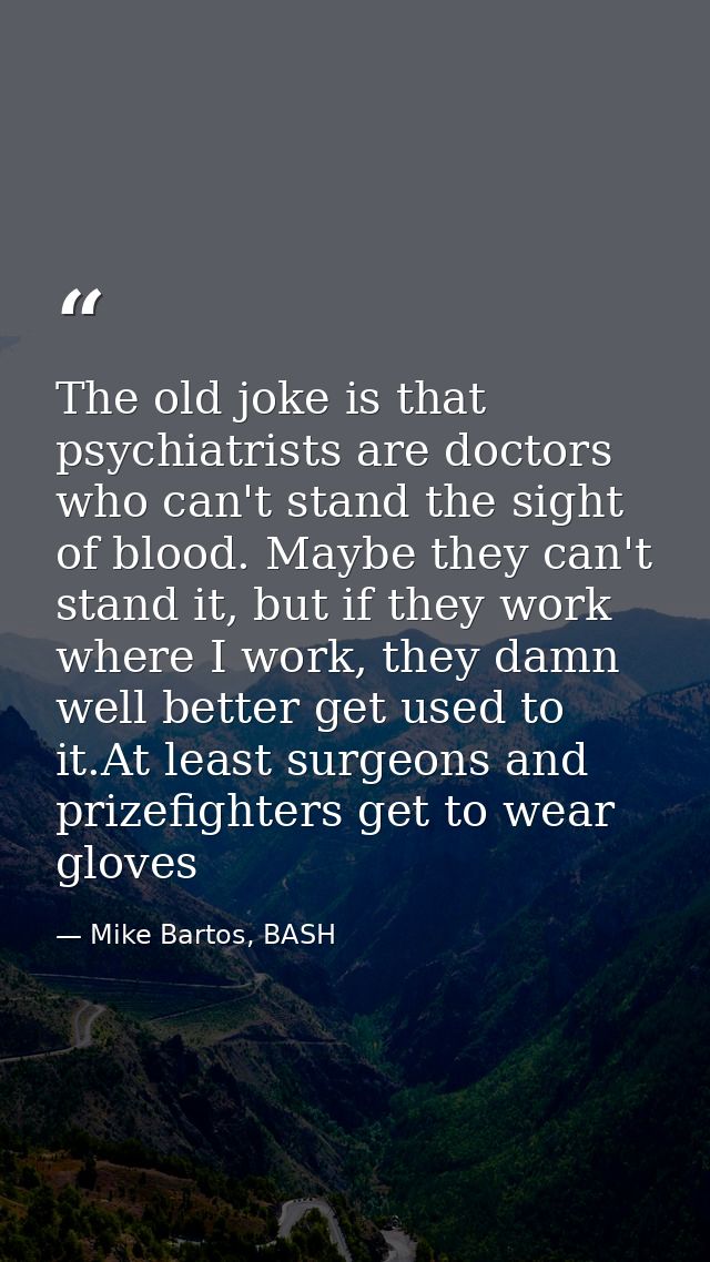 The old joke is that psychiatrists are doctors who can't stand the sight of blood. Maybe they can't stand it, but if the — Mike Bartos, BASH