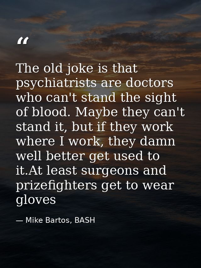 The old joke is that psychiatrists are doctors who can't stand the sight of blood. Maybe they can't stand it, but if the — Mike Bartos, BASH