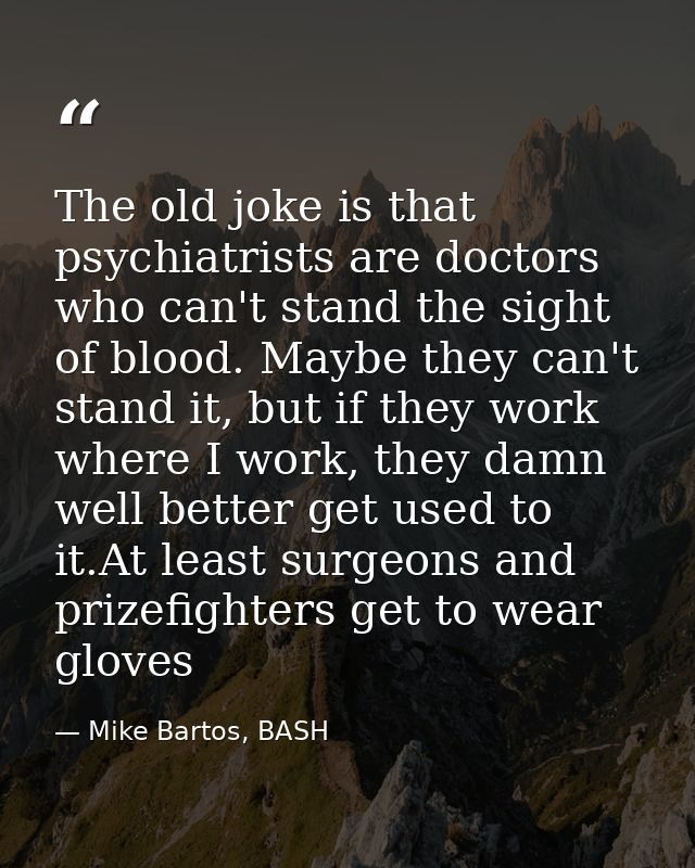 The old joke is that psychiatrists are doctors who can't stand the sight of blood. Maybe they can't stand it, but if the — Mike Bartos, BASH