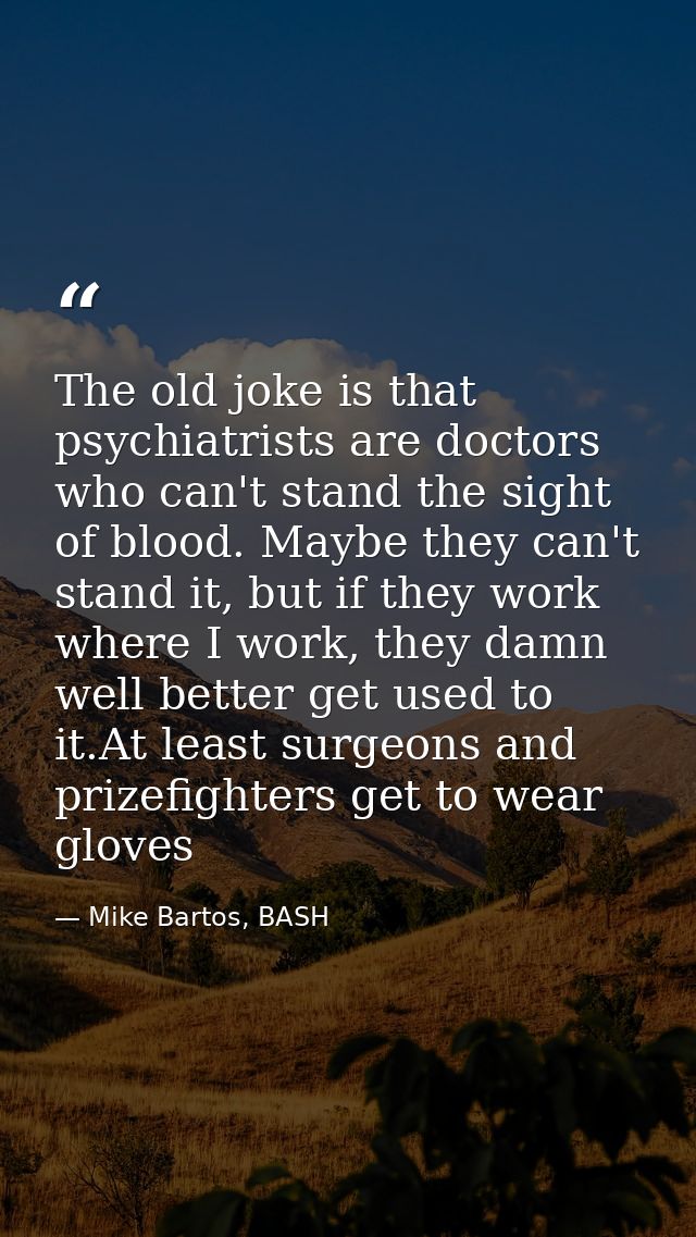 The old joke is that psychiatrists are doctors who can't stand the sight of blood. Maybe they can't stand it, but if the — Mike Bartos, BASH
