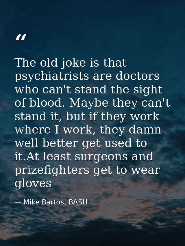 The old joke is that psychiatrists are doctors who can't stand the sight of blood. Maybe they can't stand it, but if the — Mike Bartos, BASH