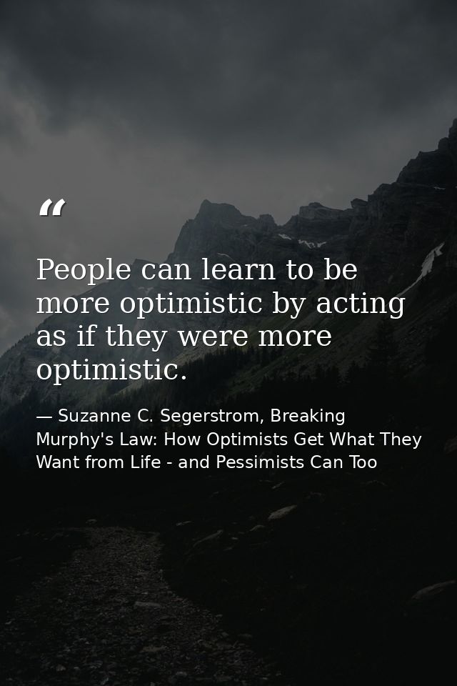 People can learn to be more optimistic by acting as if they were more optimistic. — Suzanne C. Segerstrom, Breaking Murphy's Law: How Optimists Get What They Want from Life - and Pessimists Can Too