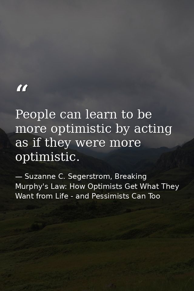 People can learn to be more optimistic by acting as if they were more optimistic. — Suzanne C. Segerstrom, Breaking Murphy's Law: How Optimists Get What They Want from Life - and Pessimists Can Too