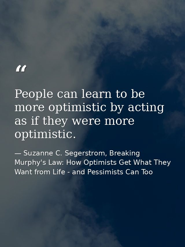 People can learn to be more optimistic by acting as if they were more optimistic. — Suzanne C. Segerstrom, Breaking Murphy's Law: How Optimists Get What They Want from Life - and Pessimists Can Too