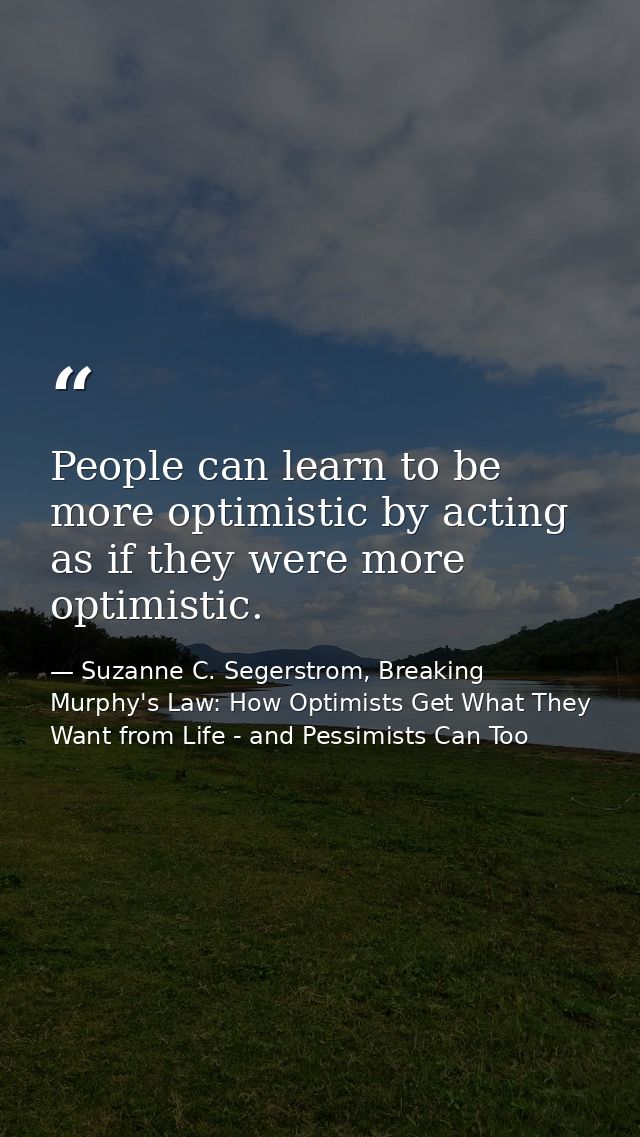 People can learn to be more optimistic by acting as if they were more optimistic. — Suzanne C. Segerstrom, Breaking Murphy's Law: How Optimists Get What They Want from Life - and Pessimists Can Too