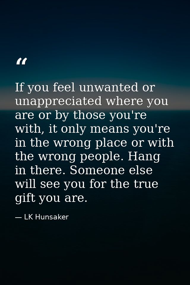 If you feel unwanted or unappreciated where you are or by those you're with, it only means you're in the wrong place or  — LK Hunsaker