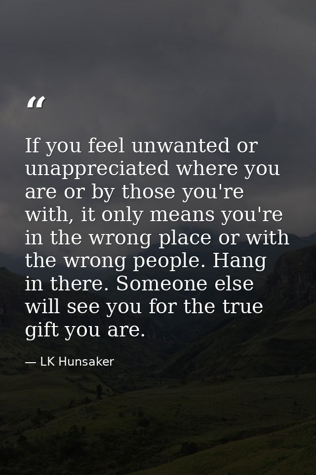 If you feel unwanted or unappreciated where you are or by those you're with, it only means you're in the wrong place or  — LK Hunsaker