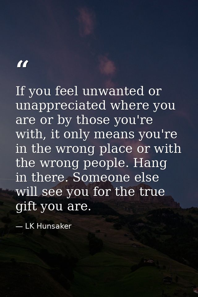 If you feel unwanted or unappreciated where you are or by those you're with, it only means you're in the wrong place or  — LK Hunsaker