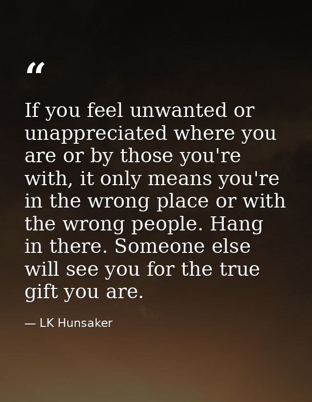 If you feel unwanted or unappreciated where you are or by those you're with, it only means you're in the wrong place or  — LK Hunsaker