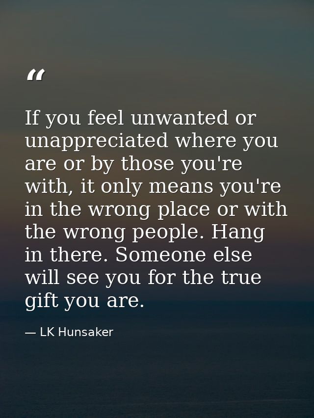 If you feel unwanted or unappreciated where you are or by those you're with, it only means you're in the wrong place or  — LK Hunsaker