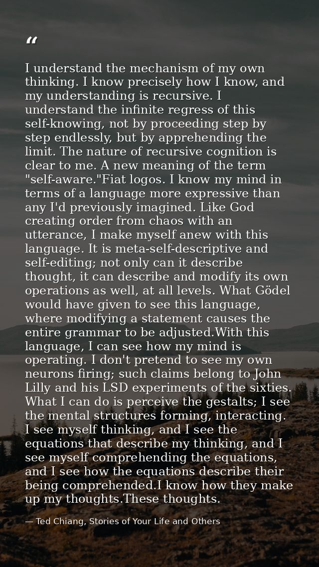 I understand the mechanism of my own thinking. I know precisely how I know, and my understanding is recursive. I underst — Ted Chiang, Stories of Your Life and Others