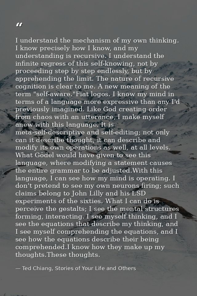 I understand the mechanism of my own thinking. I know precisely how I know, and my understanding is recursive. I underst — Ted Chiang, Stories of Your Life and Others