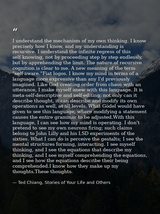 I understand the mechanism of my own thinking. I know precisely how I know, and my understanding is recursive. I underst — Ted Chiang, Stories of Your Life and Others