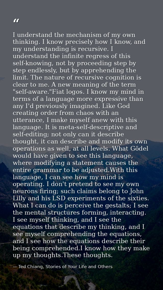 I understand the mechanism of my own thinking. I know precisely how I know, and my understanding is recursive. I underst — Ted Chiang, Stories of Your Life and Others