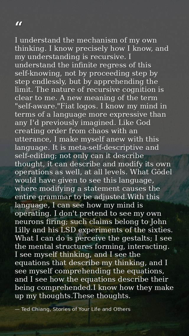 I understand the mechanism of my own thinking. I know precisely how I know, and my understanding is recursive. I underst — Ted Chiang, Stories of Your Life and Others