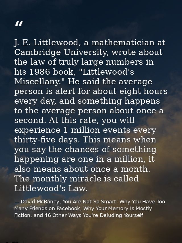 J. E. Littlewood, a mathematician at Cambridge University, wrote about the law of truly large numbers in his 1986 book,  — David McRaney, You Are Not So Smart: Why You Have Too Many Friends on Facebook, Why Your Memory Is Mostly Fiction, and 46 Other Ways You're Deluding Yourself