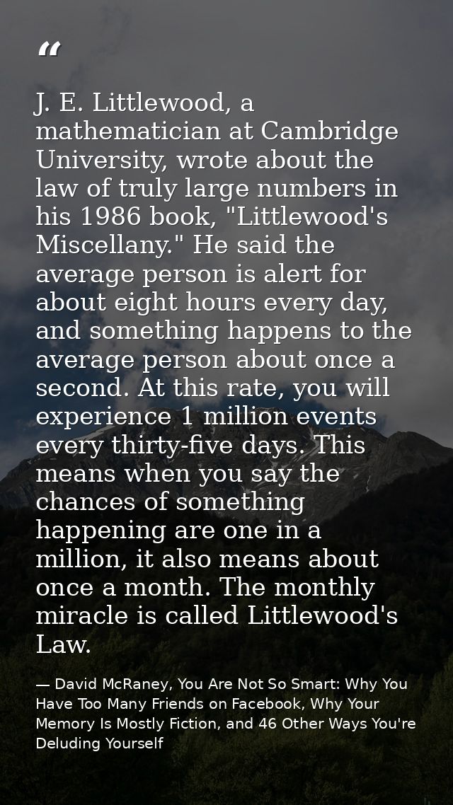 J. E. Littlewood, a mathematician at Cambridge University, wrote about the law of truly large numbers in his 1986 book,  — David McRaney, You Are Not So Smart: Why You Have Too Many Friends on Facebook, Why Your Memory Is Mostly Fiction, and 46 Other Ways You're Deluding Yourself