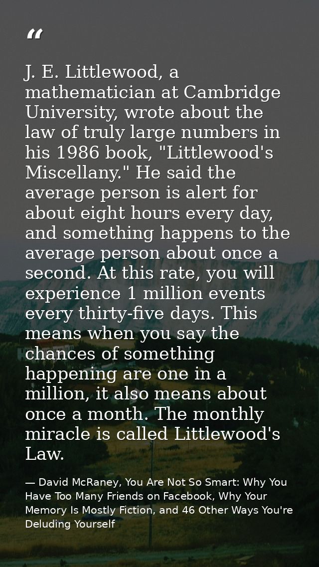 J. E. Littlewood, a mathematician at Cambridge University, wrote about the law of truly large numbers in his 1986 book,  — David McRaney, You Are Not So Smart: Why You Have Too Many Friends on Facebook, Why Your Memory Is Mostly Fiction, and 46 Other Ways You're Deluding Yourself