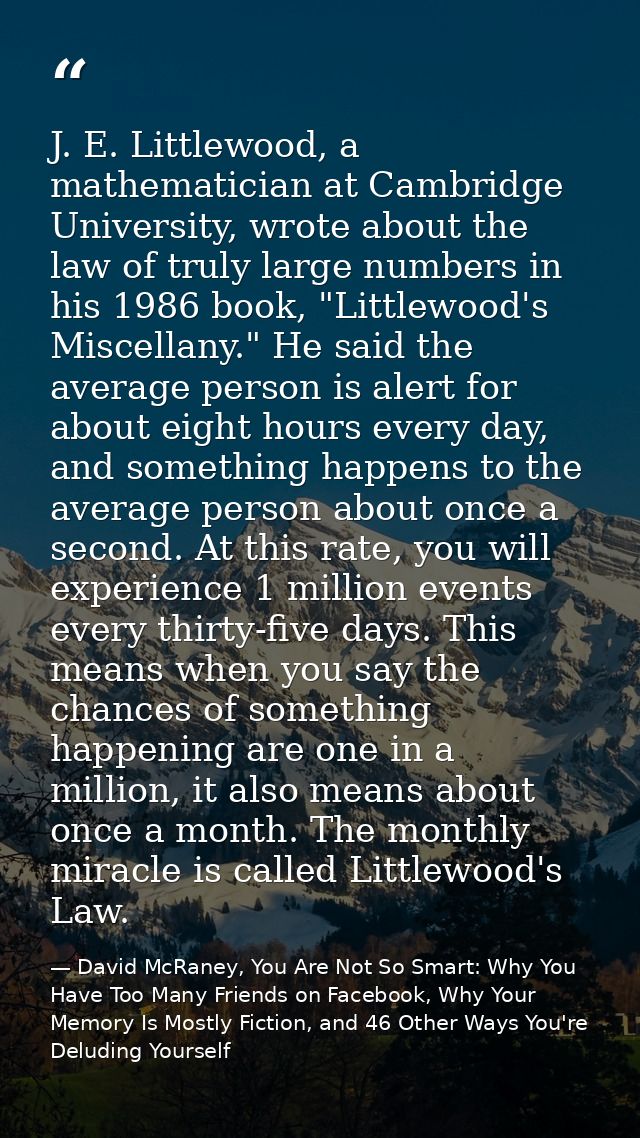J. E. Littlewood, a mathematician at Cambridge University, wrote about the law of truly large numbers in his 1986 book,  — David McRaney, You Are Not So Smart: Why You Have Too Many Friends on Facebook, Why Your Memory Is Mostly Fiction, and 46 Other Ways You're Deluding Yourself