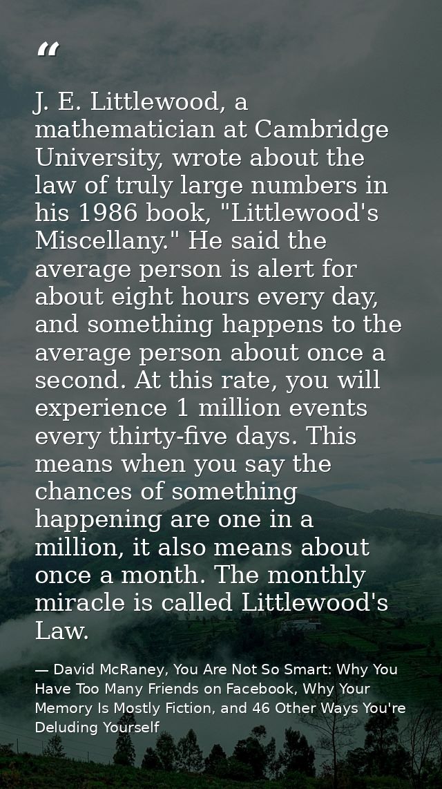 J. E. Littlewood, a mathematician at Cambridge University, wrote about the law of truly large numbers in his 1986 book,  — David McRaney, You Are Not So Smart: Why You Have Too Many Friends on Facebook, Why Your Memory Is Mostly Fiction, and 46 Other Ways You're Deluding Yourself