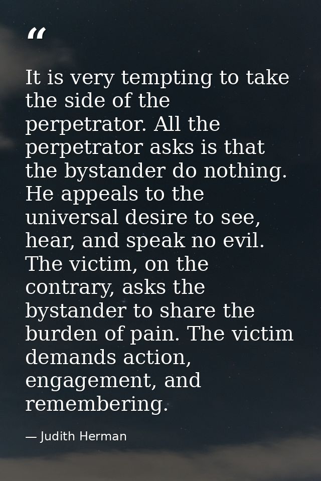 It is very tempting to take the side of the perpetrator. All the perpetrator asks is that the bystander do nothing. He a — Judith Herman