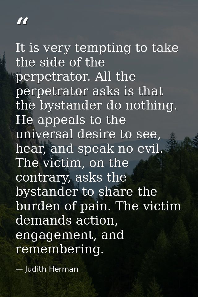 It is very tempting to take the side of the perpetrator. All the perpetrator asks is that the bystander do nothing. He a — Judith Herman