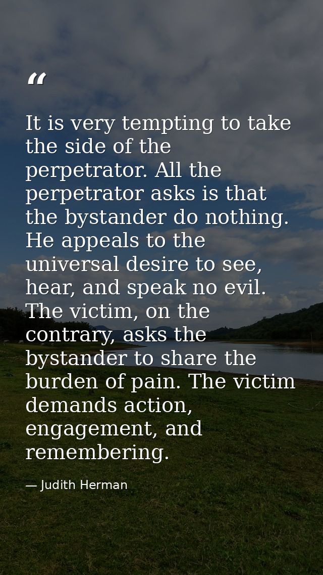 It is very tempting to take the side of the perpetrator. All the perpetrator asks is that the bystander do nothing. He a — Judith Herman
