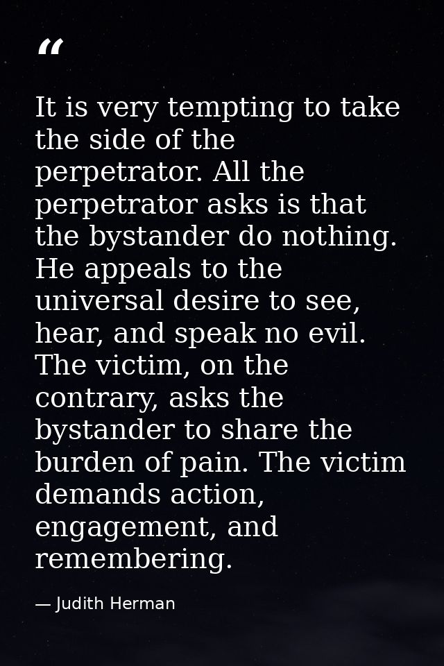 It is very tempting to take the side of the perpetrator. All the perpetrator asks is that the bystander do nothing. He a — Judith Herman