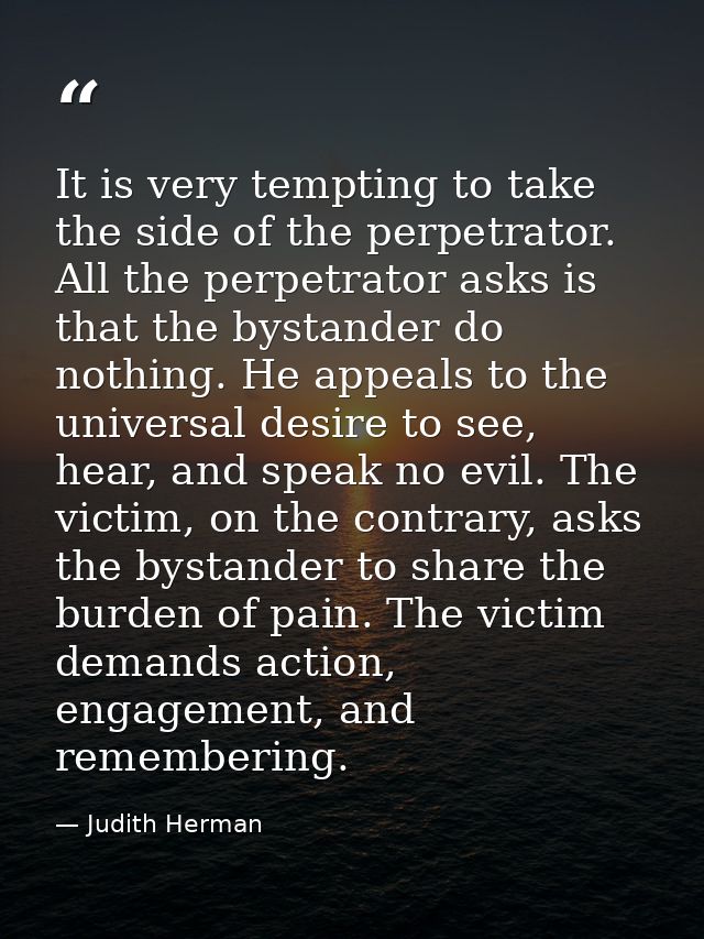 It is very tempting to take the side of the perpetrator. All the perpetrator asks is that the bystander do nothing. He a — Judith Herman