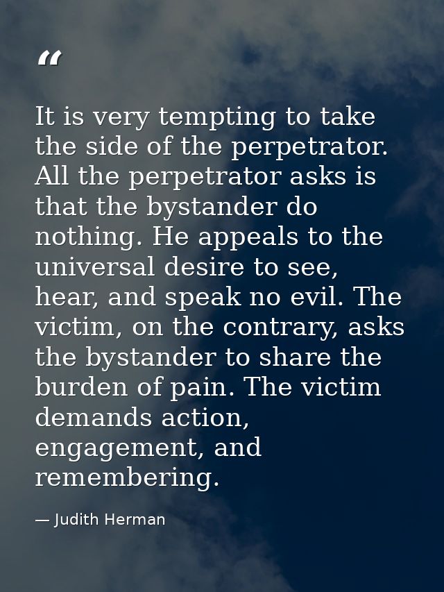 It is very tempting to take the side of the perpetrator. All the perpetrator asks is that the bystander do nothing. He a — Judith Herman