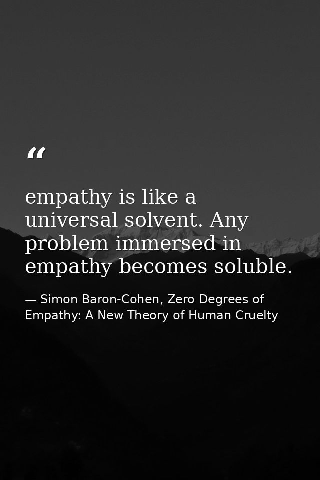 empathy is like a universal solvent. Any problem immersed in empathy becomes soluble. — Simon Baron-Cohen, Zero Degrees of Empathy: A New Theory of Human Cruelty
